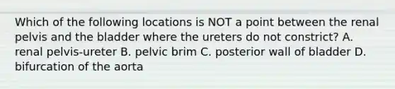 Which of the following locations is NOT a point between the renal pelvis and the bladder where the ureters do not constrict? A. renal pelvis-ureter B. pelvic brim C. posterior wall of bladder D. bifurcation of the aorta