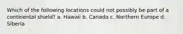 Which of the following locations could not possibly be part of a continental shield? a. Hawaii b. Canada c. Northern Europe d. Siberia