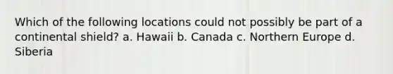 Which of the following locations could not possibly be part of a continental shield? a. Hawaii b. Canada c. Northern Europe d. Siberia