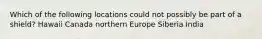 Which of the following locations could not possibly be part of a shield? Hawaii Canada northern Europe Siberia India