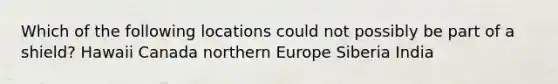 Which of the following locations could not possibly be part of a shield? Hawaii Canada northern Europe Siberia India