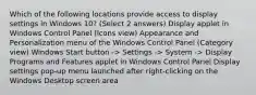 Which of the following locations provide access to display settings in Windows 10? (Select 2 answers) Display applet in Windows Control Panel (Icons view) Appearance and Personalization menu of the Windows Control Panel (Category view) Windows Start button -> Settings -> System -> Display Programs and Features applet in Windows Control Panel Display settings pop-up menu launched after right-clicking on the Windows Desktop screen area