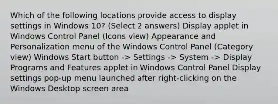 Which of the following locations provide access to display settings in Windows 10? (Select 2 answers) Display applet in Windows Control Panel (Icons view) Appearance and Personalization menu of the Windows Control Panel (Category view) Windows Start button -> Settings -> System -> Display Programs and Features applet in Windows Control Panel Display settings pop-up menu launched after right-clicking on the Windows Desktop screen area