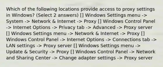 Which of the following locations provide access to proxy settings in Windows? (Select 2 answers) [] Windows Settings menu -> System -> Network & Internet -> Proxy [] Windows Control Panel -> Internet Options -> Privacy tab -> Advanced -> Proxy server [] Windows Settings menu -> Network & Internet -> Proxy [] Windows Control Panel -> Internet Options -> Connections tab -> LAN settings -> Proxy server [] Windows Settings menu -> Update & Security -> Proxy [] Windows Control Panel -> Network and Sharing Center -> Change adapter settings -> Proxy server