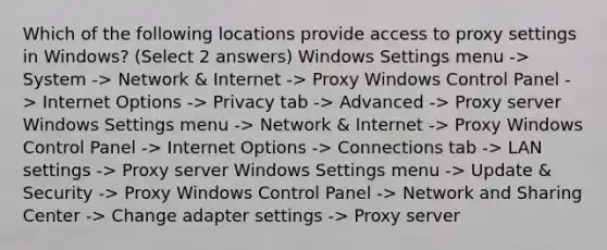 Which of the following locations provide access to proxy settings in Windows? (Select 2 answers) Windows Settings menu -> System -> Network & Internet -> Proxy Windows Control Panel -> Internet Options -> Privacy tab -> Advanced -> Proxy server Windows Settings menu -> Network & Internet -> Proxy Windows Control Panel -> Internet Options -> Connections tab -> LAN settings -> Proxy server Windows Settings menu -> Update & Security -> Proxy Windows Control Panel -> Network and Sharing Center -> Change adapter settings -> Proxy server