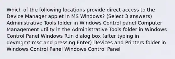 Which of the following locations provide direct access to the Device Manager applet in MS Windows? (Select 3 answers) Administrative Tools folder in Windows Control panel Computer Management utility in the Administrative Tools folder in Windows Control Panel Windows Run dialog box (after typing in devmgmt.msc and pressing Enter) Devices and Printers folder in Windows Control Panel Windows Control Panel