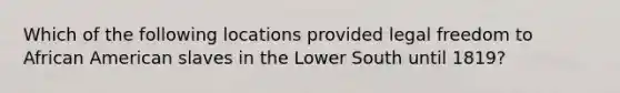 Which of the following locations provided legal freedom to African American slaves in the Lower South until 1819?