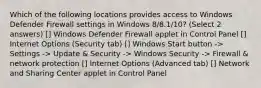 Which of the following locations provides access to Windows Defender Firewall settings in Windows 8/8.1/10? (Select 2 answers) [] Windows Defender Firewall applet in Control Panel [] Internet Options (Security tab) [] Windows Start button -> Settings -> Update & Security -> Windows Security -> Firewall & network protection [] Internet Options (Advanced tab) [] Network and Sharing Center applet in Control Panel