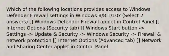 Which of the following locations provides access to Windows Defender Firewall settings in Windows 8/8.1/10? (Select 2 answers) [] Windows Defender Firewall applet in Control Panel [] Internet Options (Security tab) [] Windows Start button -> Settings -> Update & Security -> Windows Security -> Firewall & network protection [] Internet Options (Advanced tab) [] Network and Sharing Center applet in Control Panel