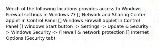 Which of the following locations provides access to Windows Firewall settings in Windows 7? [] Network and Sharing Center applet in Control Panel [] Windows Firewall applet in Control Panel [] Windows Start button -> Settings -> Update & Security -> Windows Security -> Firewall & network protection [] Internet Options (Security tab)