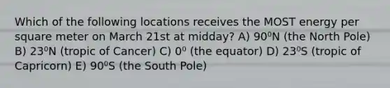 Which of the following locations receives the MOST energy per square meter on March 21st at midday? A) 90⁰N (the North Pole) B) 23⁰N (tropic of Cancer) C) 0⁰ (the equator) D) 23⁰S (tropic of Capricorn) E) 90⁰S (the South Pole)