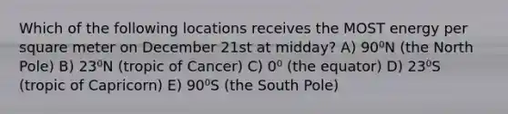 Which of the following locations receives the MOST energy per square meter on December 21st at midday? A) 90⁰N (the North Pole) B) 23⁰N (tropic of Cancer) C) 0⁰ (the equator) D) 23⁰S (tropic of Capricorn) E) 90⁰S (the South Pole)