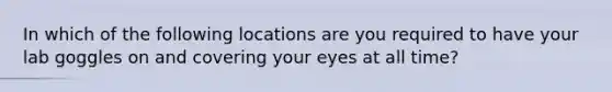 In which of the following locations are you required to have your lab goggles on and covering your eyes at all time?