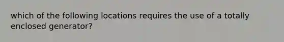 which of the following locations requires the use of a totally enclosed generator?