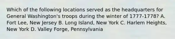 Which of the following locations served as the headquarters for General Washington's troops during the winter of 1777-1778? A. Fort Lee, New Jersey B. Long Island, New York C. Harlem Heights, New York D. Valley Forge, Pennsylvania