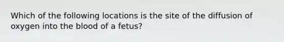 Which of the following locations is the site of the diffusion of oxygen into <a href='https://www.questionai.com/knowledge/k7oXMfj7lk-the-blood' class='anchor-knowledge'>the blood</a> of a fetus?