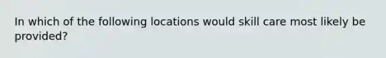 In which of the following locations would skill care most likely be provided?