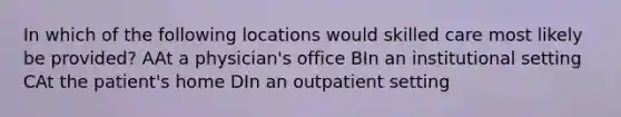 In which of the following locations would skilled care most likely be provided? AAt a physician's office BIn an institutional setting CAt the patient's home DIn an outpatient setting