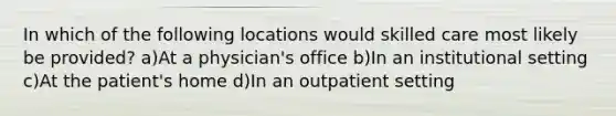 In which of the following locations would skilled care most likely be provided? a)At a physician's office b)In an institutional setting c)At the patient's home d)In an outpatient setting