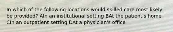 In which of the following locations would skilled care most likely be provided? AIn an institutional setting BAt the patient's home CIn an outpatient setting DAt a physician's office