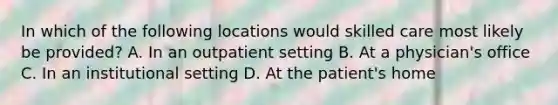 In which of the following locations would skilled care most likely be provided? A. In an outpatient setting B. At a physician's office C. In an institutional setting D. At the patient's home