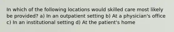 In which of the following locations would skilled care most likely be provided? a) In an outpatient setting b) At a physician's office c) In an institutional setting d) At the patient's home