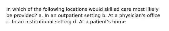 In which of the following locations would skilled care most likely be provided? a. In an outpatient setting b. At a physician's office c. In an institutional setting d. At a patient's home