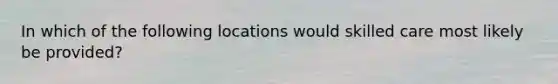 In which of the following locations would skilled care most likely be provided?