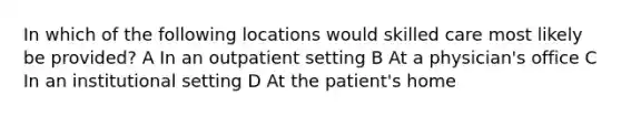 In which of the following locations would skilled care most likely be provided? A In an outpatient setting B At a physician's office C In an institutional setting D At the patient's home