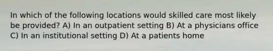 In which of the following locations would skilled care most likely be provided? A) In an outpatient setting B) At a physicians office C) In an institutional setting D) At a patients home