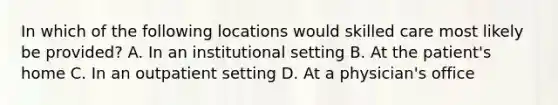 In which of the following locations would skilled care most likely be provided? A. In an institutional setting B. At the patient's home C. In an outpatient setting D. At a physician's office