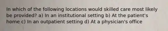 In which of the following locations would skilled care most likely be provided? a) In an institutional setting b) At the patient's home c) In an outpatient setting d) At a physician's office