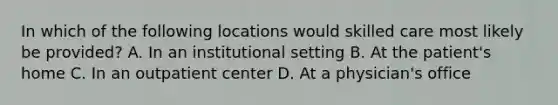 In which of the following locations would skilled care most likely be provided? A. In an institutional setting B. At the patient's home C. In an outpatient center D. At a physician's office