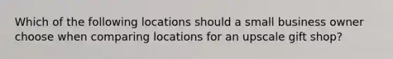 Which of the following locations should a small business owner choose when comparing locations for an upscale gift shop?