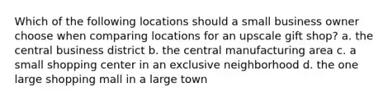 Which of the following locations should a small business owner choose when comparing locations for an upscale gift shop? a. the central business district b. the central manufacturing area c. a small shopping center in an exclusive neighborhood d. the one large shopping mall in a large town