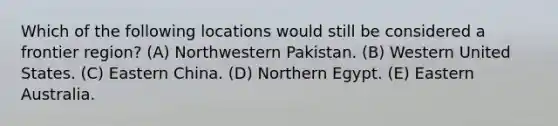 Which of the following locations would still be considered a frontier region? (A) Northwestern Pakistan. (B) Western United States. (C) Eastern China. (D) Northern Egypt. (E) Eastern Australia.