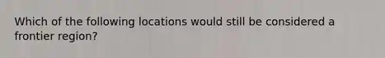 Which of the following locations would still be considered a frontier region?