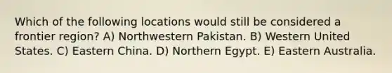 Which of the following locations would still be considered a frontier region? A) Northwestern Pakistan. B) Western United States. C) Eastern China. D) Northern Egypt. E) Eastern Australia.