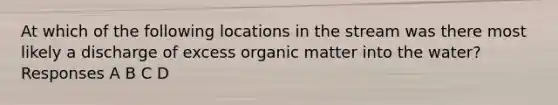 At which of the following locations in the stream was there most likely a discharge of excess organic matter into the water? Responses A B C D