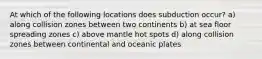 At which of the following locations does subduction occur? a) along collision zones between two continents b) at sea floor spreading zones c) above mantle hot spots d) along collision zones between continental and oceanic plates