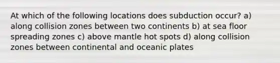 At which of the following locations does subduction occur? a) along collision zones between two continents b) at sea floor spreading zones c) above mantle hot spots d) along collision zones between continental and oceanic plates