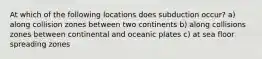 At which of the following locations does subduction occur? a) along collision zones between two continents b) along collisions zones between continental and oceanic plates c) at sea floor spreading zones