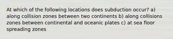 At which of the following locations does subduction occur? a) along collision zones between two continents b) along collisions zones between continental and oceanic plates c) at sea floor spreading zones