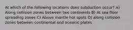 At which of the following locations does subduction occur? A) Along collision zones between two continents B) At sea floor spreading zones C) Above mantle hot spots D) along collision zones between continental and oceanic plates