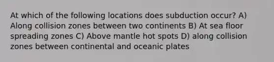 At which of the following locations does subduction occur? A) Along collision zones between two continents B) At sea floor spreading zones C) Above mantle hot spots D) along collision zones between continental and oceanic plates