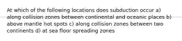 At which of the following locations does subduction occur a) along collision zones between continental and oceanic places b) above mantle hot spots c) along collision zones between two continents d) at sea floor spreading zones