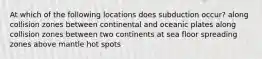 At which of the following locations does subduction occur? along collision zones between continental and oceanic plates along collision zones between two continents at sea floor spreading zones above mantle hot spots