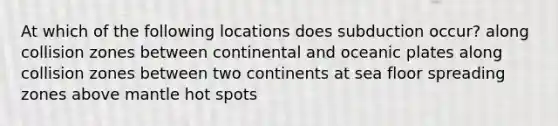 At which of the following locations does subduction occur? along collision zones between continental and oceanic plates along collision zones between two continents at sea floor spreading zones above mantle hot spots