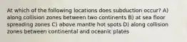 At which of the following locations does subduction occur? A) along collision zones between two continents B) at sea floor spreading zones C) above mantle hot spots D) along collision zones between continental and oceanic plates