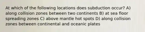 At which of the following locations does subduction occur? A) along collision zones between two continents B) at sea floor spreading zones C) above mantle hot spots D) along collision zones between continental and oceanic plates